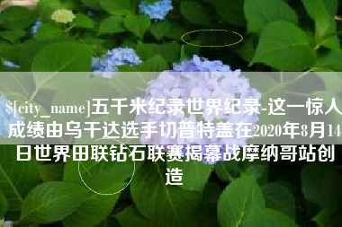 郑州五千米纪录世界纪录-这一惊人成绩由乌干达选手切普特盖在2020年8月14日世界田联钻石联赛揭幕战摩纳哥站创造