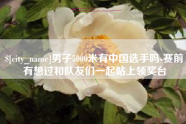 郑州男子5000米有中国选手吗-赛前有想过和队友们一起站上领奖台
