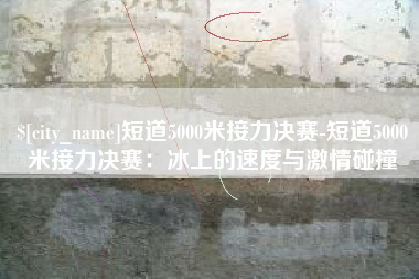 郑州短道5000米接力决赛-短道5000米接力决赛：冰上的速度与激情碰撞