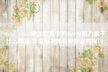 郑州滑冰比赛中的5000米接力属于什么项目-常常引发体育爱好者的探讨