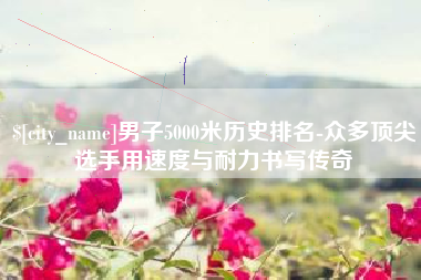郑州男子5000米历史排名-众多顶尖选手用速度与耐力书写传奇